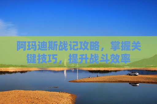阿玛迪斯战记攻略，掌握关键技巧，提升战斗效率