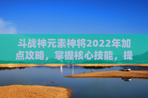 斗战神元素神将2022年加点攻略，掌握核心技能，提升战斗效率