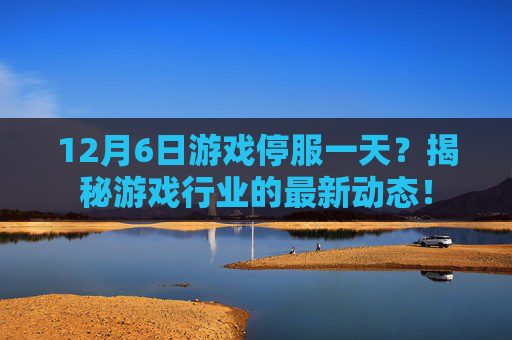 12月6日游戏停服一天？揭秘游戏行业的最新动态！