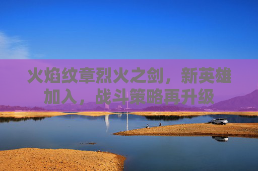 火焰纹章烈火之剑，新英雄加入，战斗策略再升级