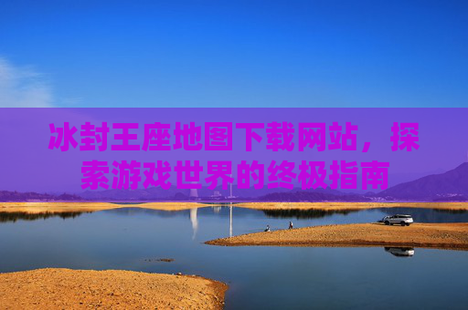 冰封王座地图下载网站，探索游戏世界的终极指南