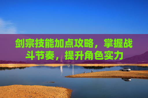 剑宗技能加点攻略，掌握战斗节奏，提升角色实力