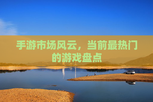 手游市场风云，当前最热门的游戏盘点