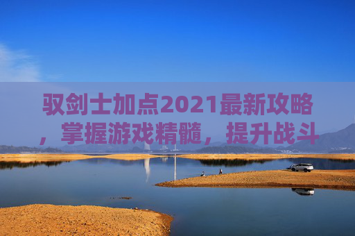 驭剑士加点2021最新攻略，掌握游戏精髓，提升战斗效率