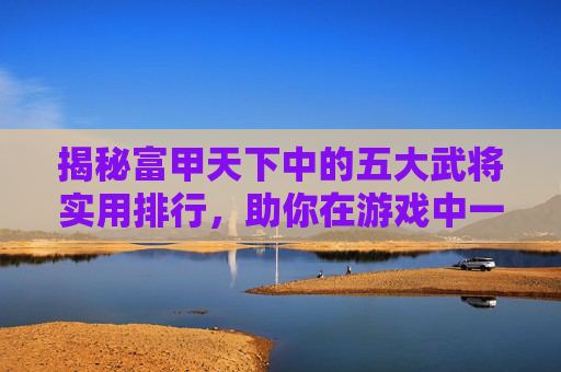 揭秘富甲天下中的五大武将实用排行，助你在游戏中一马当先