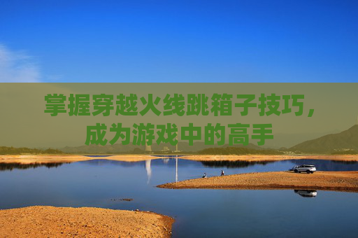 掌握穿越火线跳箱子技巧，成为游戏中的高手