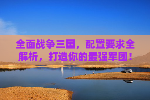 全面战争三国，配置要求全解析，打造你的最强军团！