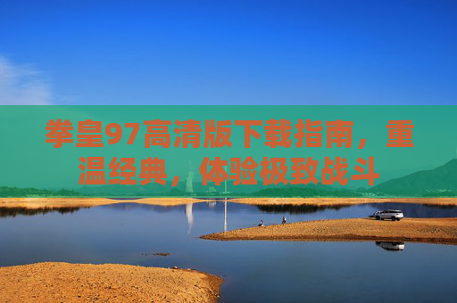 拳皇97高清版下载指南，重温经典，体验极致战斗