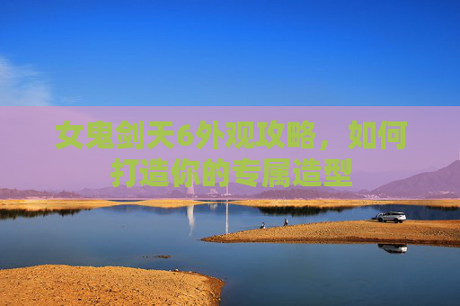 女鬼剑天6外观攻略，如何打造你的专属造型