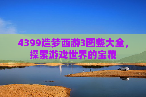 4399造梦西游3图鉴大全，探索游戏世界的宝藏