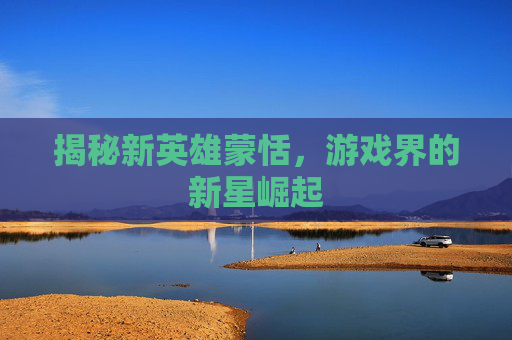 揭秘新英雄蒙恬，游戏界的新星崛起