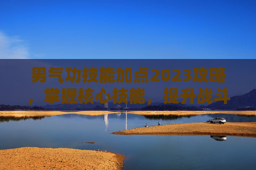 男气功技能加点2023攻略，掌握核心技能，提升战斗效率