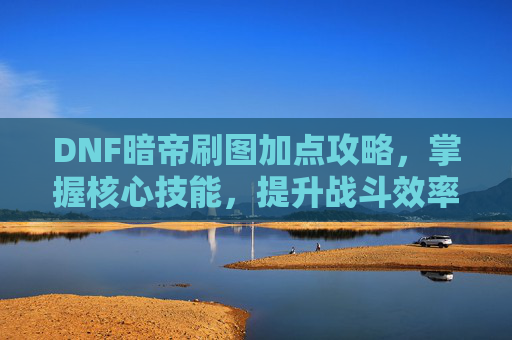 DNF暗帝刷图加点攻略，掌握核心技能，提升战斗效率