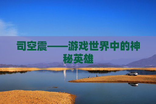 司空震——游戏世界中的神秘英雄 司空震——游戏世界中的神秘英雄