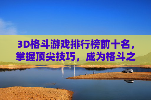 3D格斗游戏排行榜前十名，掌握顶尖技巧，成为格斗之王