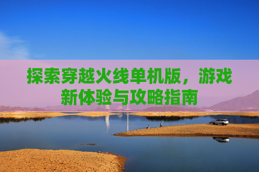 探索穿越火线单机版，游戏新体验与攻略指南