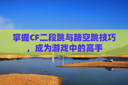 掌握CF二段跳与踏空跳技巧，成为游戏中的高手