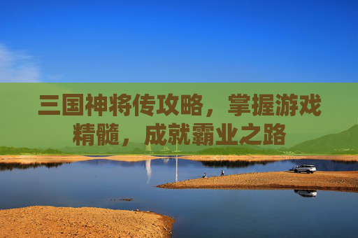 三国神将传攻略，掌握游戏精髓，成就霸业之路