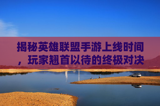 揭秘英雄联盟手游上线时间，玩家翘首以待的终极对决