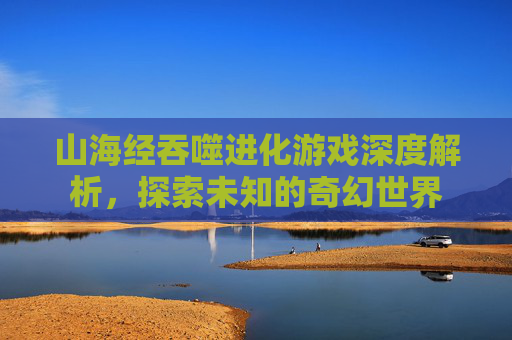 山海经吞噬进化游戏深度解析，探索未知的奇幻世界