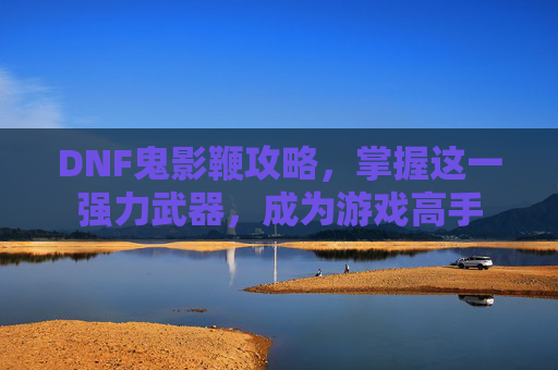 DNF鬼影鞭攻略，掌握这一强力武器，成为游戏高手