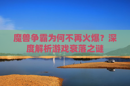魔兽争霸为何不再火爆？深度解析游戏衰落之谜