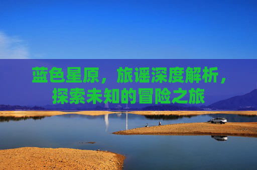 蓝色星原,旅谣深度解析,探索未知的冒险之旅 蓝色星原,旅谣深度解析,探索未知的冒险之旅