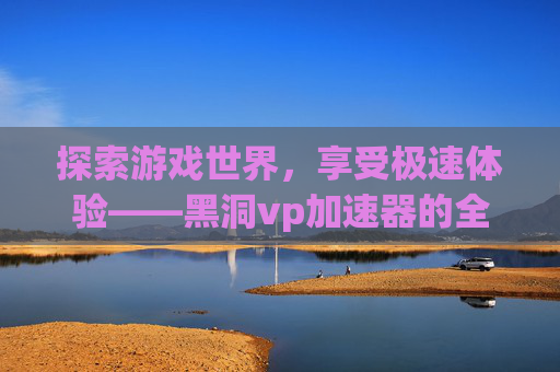 探索游戏世界，享受极速体验——黑洞vp加速器的全面评测与攻略