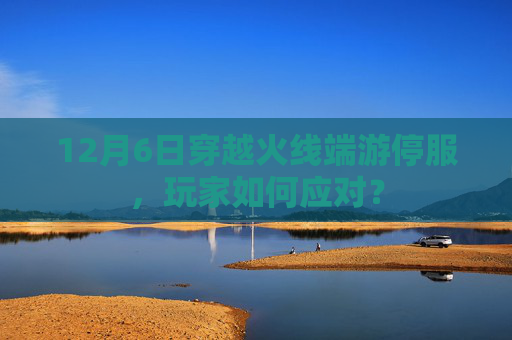 12月6日穿越火线端游停服，玩家如何应对？