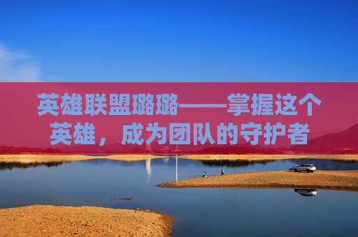 英雄联盟璐璐——掌握这个英雄，成为团队的守护者