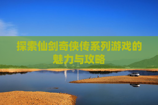 探索仙剑奇侠传系列游戏的魅力与攻略
