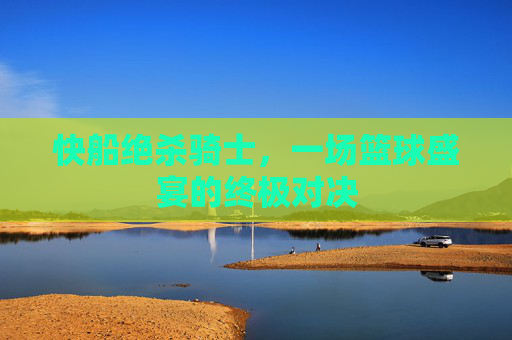 快船绝杀骑士，一场篮球盛宴的终极对决