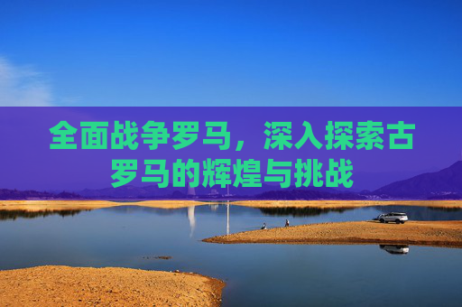 全面战争罗马，深入探索古罗马的辉煌与挑战