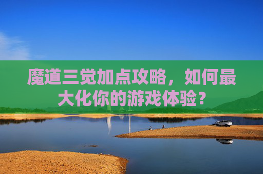 魔道三觉加点攻略，如何最大化你的游戏体验？
