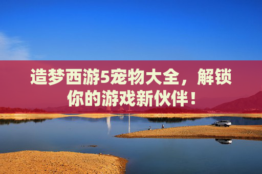 造梦西游5宠物大全，解锁你的游戏新伙伴！
