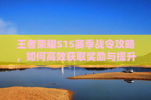王者荣耀S15赛季战令攻略，如何高效获取奖励与提升战力