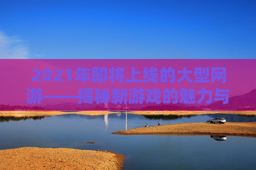 2021年即将上线的大型网游——揭秘新游戏的魅力与挑战