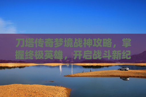 刀塔传奇梦境战神攻略，掌握终极英雄，开启战斗新纪元