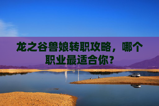 龙之谷兽娘转职攻略，哪个职业最适合你？