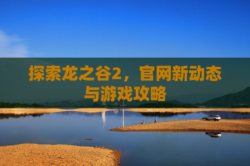 探索龙之谷2，官网新动态与游戏攻略