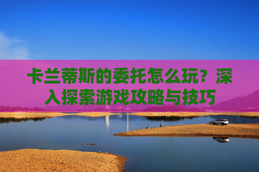 卡兰蒂斯的委托怎么玩？深入探索游戏攻略与技巧