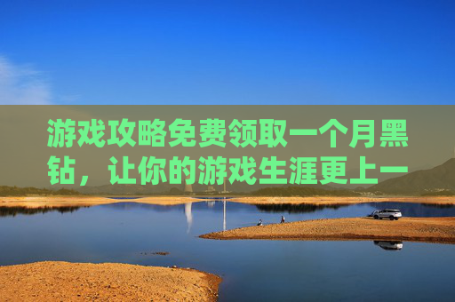 游戏攻略免费领取一个月黑钻，让你的游戏生涯更上一层楼！