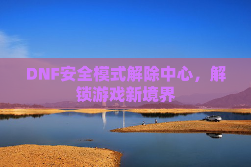 DNF安全模式解除中心，解锁游戏新境界