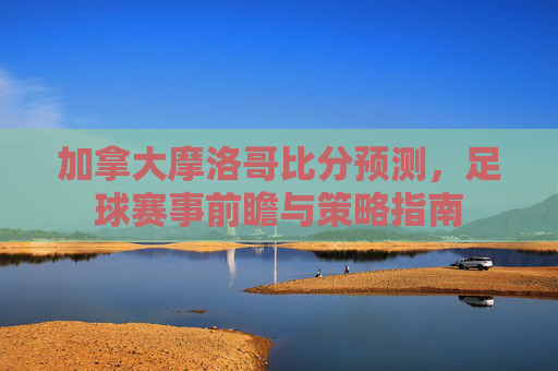 加拿大摩洛哥比分预测，足球赛事前瞻与策略指南