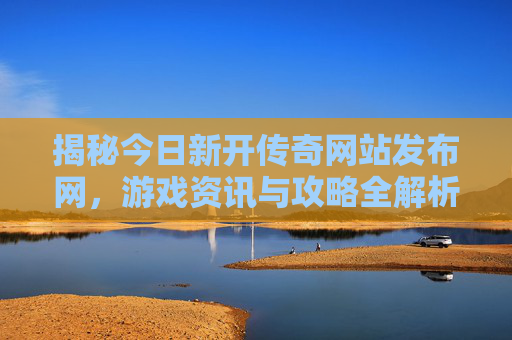 揭秘今日新开传奇网站发布网，游戏资讯与攻略全解析