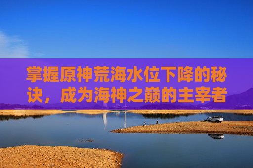 掌握原神荒海水位下降的秘诀，成为海神之巅的主宰者