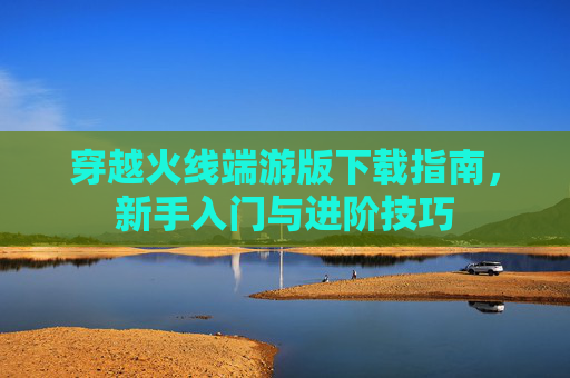 穿越火线端游版下载指南，新手入门与进阶技巧