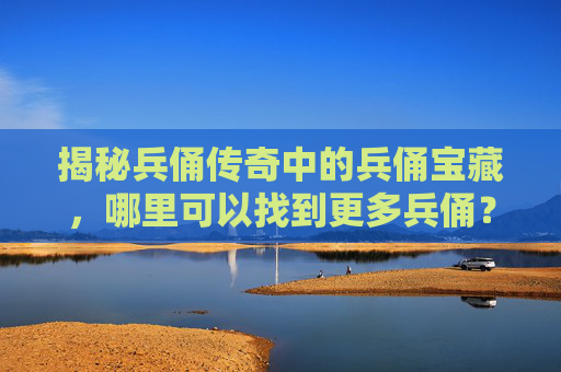 揭秘兵俑传奇中的兵俑宝藏，哪里可以找到更多兵俑？