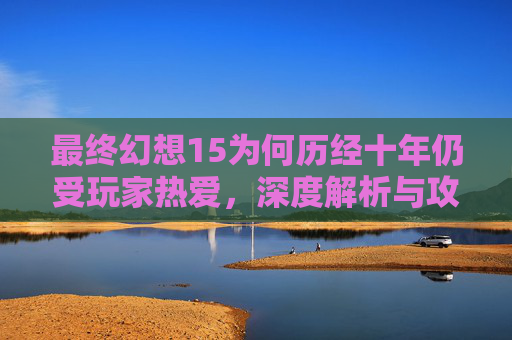 最终幻想15为何历经十年仍受玩家热爱，深度解析与攻略指南