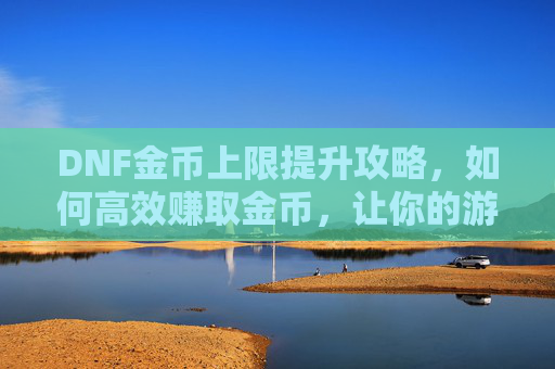DNF金币上限提升攻略，如何高效赚取金币，让你的游戏之旅更加顺畅！